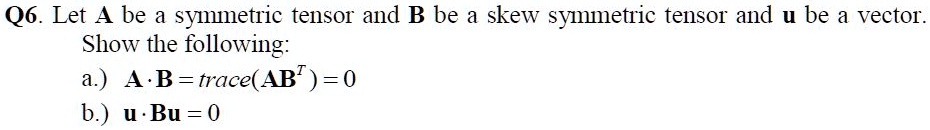 Let A be a symmetric tensor and B be a skew symmetric tensor and u be a vector.
Show the following:
a.) A · B = trace(AB^T) = 0
b.) u · Bu = 0