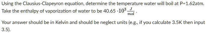 Using the Clausius-Clapeyron equation, determine the temperature water will boil at P=1.62atm. Take the enthalpy of vaporization of water to be 40.65 · 10³ J/mol .
Your answer should be in Kelvin and should be neglect units (e.g., if you calculate 3.5K then input 3.5).