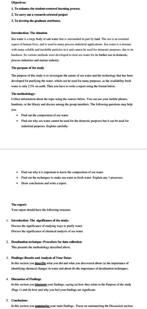 Objectives:
1. To enhance the student-centered learning process.
2. To carry out a research-oriented project
3. To develop the graduate attributes.
Introduction: The situation
Sea water is a large body of salt water that is surrounded in part by land. The sea is an essential aspect of human lives, and is used in many process industrial applications. Sea water is a mixture with many soluble and insoluble particles in it and cannot be used for domestic purposes, due to its hardness. So various methods were developed to treat sea water for its further use in domestic, process industries and marine industry.
The purpose of the study
The purpose of this study is to investigate the nature of sea water and the technology that has been developed for purifying the water, which can be used for many purposes, as the availability fresh water is only 2.5% on earth. Then you have to write a report using the format below.
The methodology:
Collect information about the topic using the sources below. You can use your mobile phones, handouts, or the library and discuss among the group members. The following questions may help you.
• Find out the composition of sea water.
• Find out why sea water cannot be used for the domestic purposes but it can be used for industrial purposes. Explain carefully.
• Find out why it is important to know the composition of sea water.
• Find out the techniques to make sea water as fresh water. Explain any 1 processes.
• Draw conclusions and write a report.
The report:
Your report should have the following structure.
1. Introduction: The significance of the study:
Discuss the significance of studying ways to purify water.
Discuss the significance of chemical analysis of sea water.
2. Desalination technique -Procedure for data collection:
This presents the methodology described above.
3. Findings (Results and Analysis of Your Data):
In this section you describe what you did and what you discovered about (a) the importance of identifying chemical changes in water and about (b) the importance of desalination techniques.
4. Discussion of Findings:
In this section you interpret your findings, saying (a) how they relate to the Purpose of the study (Page 1) and (b) how and why you feel your findings are significant.
5. Conclusions:
In this section you summarize your main findings. Focus on summarizing the Discussion section.