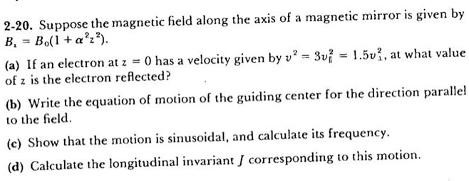 Suppose the magnetic field along the axis of a magnetic mirror is given by Bz = B0(1 + ?^2z^2). (a) If an electron at z = 0 has a velocity given by v^2 = 3v?^2 = 1.5v?^2, at what value of z is the electron reflected? (b) Write the equation of motion of the guiding center for the direction parallel to the field. (c) Show that the motion is sinusoidal, and calculate its frequency. (d) Calculate the longitudinal invariant J corresponding to this motion.
