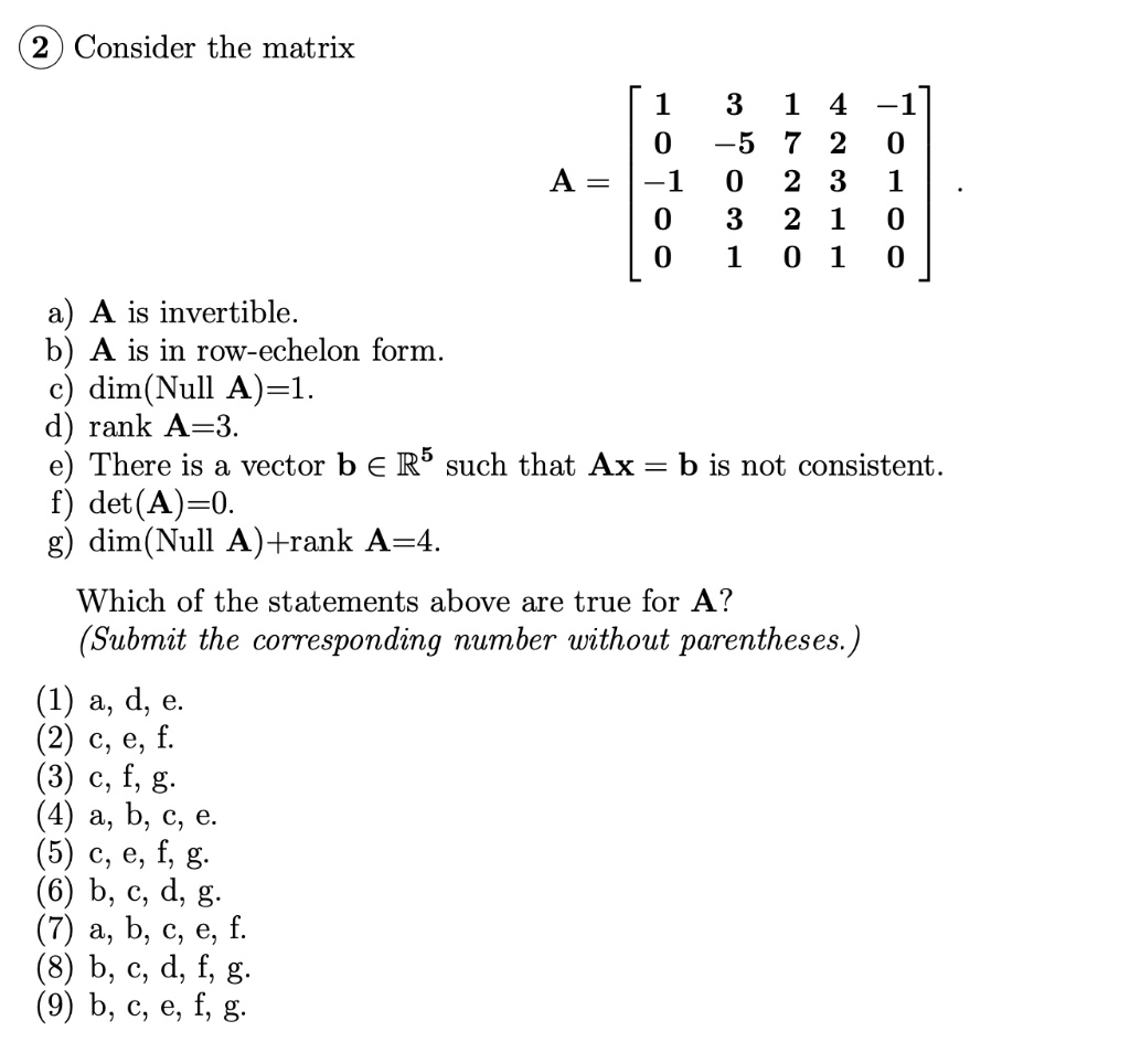Consider the matrix
A = eginbmatrix 1     3     1     4     -1  0     -5     7     2     0  -1     0     2     3     1  0     3     2     1     0  0     1     0     1     0 endbmatrix
a) A is invertible.
b) A is in row-echelon form.
c) dim(Null A)=1.
d) rank A=3.
e) There is a vector b ? ?? such that Ax = b is not consistent.
f) det(A)=0.
g) dim(Null A)+rank A=4.

Which of the statements above are true for A?
(Submit the corresponding number without parentheses.)
(1) a, d, e.
(2) c, e, f.
(3) c, f, g.
(4) a, b, c, e.
(5) c, e, f, g.
(6) b, c, d, g.
(7) a, b, c, e, f.
(8) b, c, d, f, g.
(9) b, c, e, f, g.