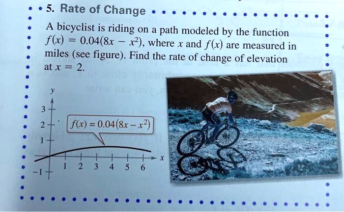 5. Rate of Change
A bicyclist is riding on a path modeled by the function f(x) = 0.04(8x - x^2), where x and f(x) are measured in miles (see figure). Find the rate of change of elevation at x = 2.