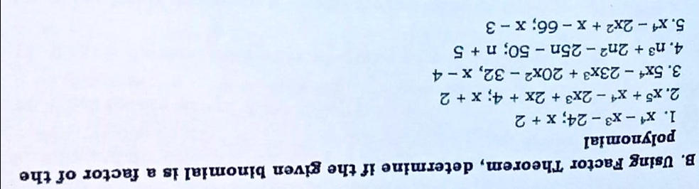 B. Using Factor Theorem, determine if the given binomial is a factor of the
polynomial
1. x^4 - x^3 - 24; x + 2
2. x^5 + x^4 - 2x^3 + 2x + 4; x + 2
3. 5x^4 - 23x^3 + 20x^2 - 32; x - 4
4. n^3 + 2n^2 - 25n - 50; n + 5
5. x^4 - 2x^2 + x - 66; x - 3