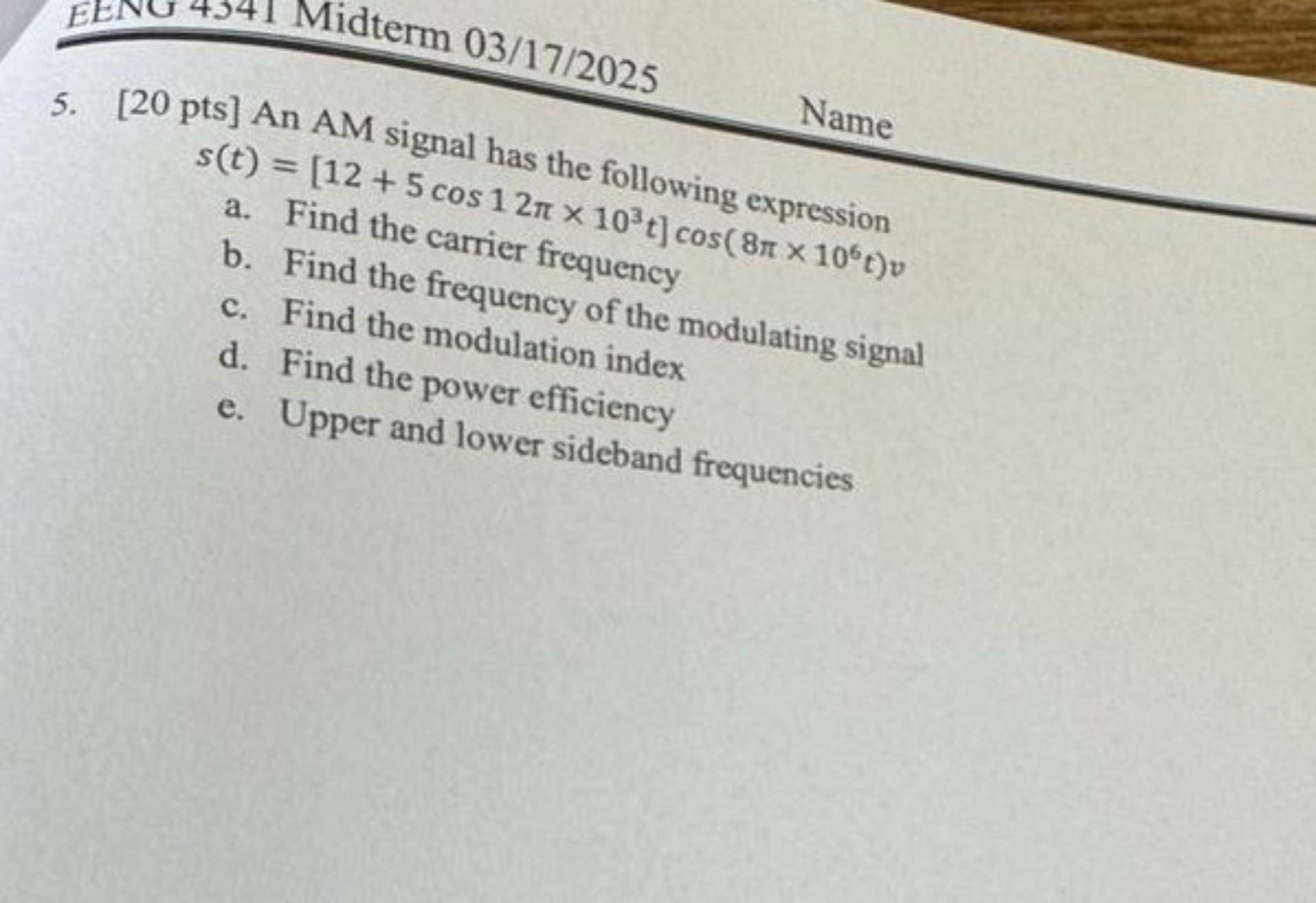 5. [20 pts] An AM signal has the following expression
s(t) = [12 + 5 cos 1 2? x 10³t] cos( 8? x 10?t)v
a. Find the carrier frequency
b. Find the frequency of the modulating signal
c. Find the modulation index
d. Find the power efficiency
e. Upper and lower sideband frequencies