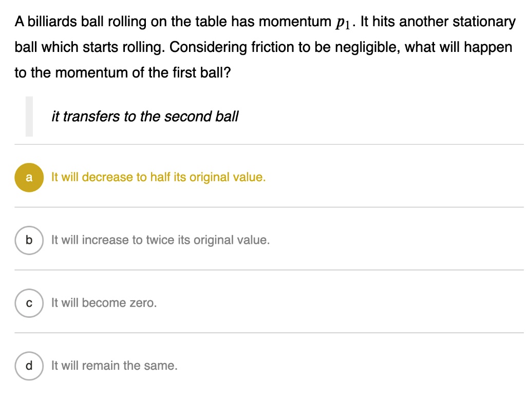 A billiards ball rolling on the table has momentum p1. It hits another stationary ball which starts rolling. Considering friction to be negligible, what will happen to the momentum of the first ball?
it transfers to the second ball
a It will decrease to half its original value.
b It will increase to twice its original value.
c It will become zero.
d It will remain the same.
