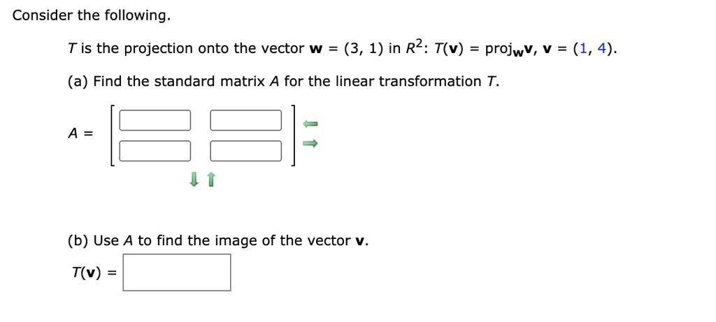 Consider the following.
(T) is the projection onto the vector (mathbfw = (3, 1)) in (mathbbR^2): (T(mathbfv) = 	extprojmathbfw mathbfv, mathbfv = (1, 4)).
(a) Find the standard matrix (A) for the linear transformation (T).
(A = eginbmatrix          endbmatrix)
(b) Use (A) to find the image of the vector (mathbfv).
(T(mathbfv) = eginbmatrix  endbmatrix)