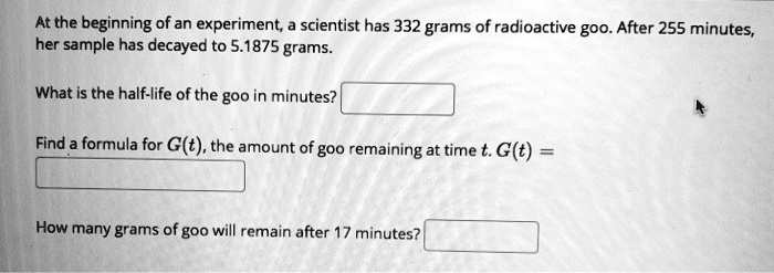 At the beginning of an experiment, a scientist has 332 grams of radioactive goo. After 255 minutes, her sample has decayed to 5.1875 grams.

What is the half-life of the goo in minutes?

Find a formula for G(t), the amount of goo remaining at time t. G(t) =

How many grams of goo will remain after 17 minutes?