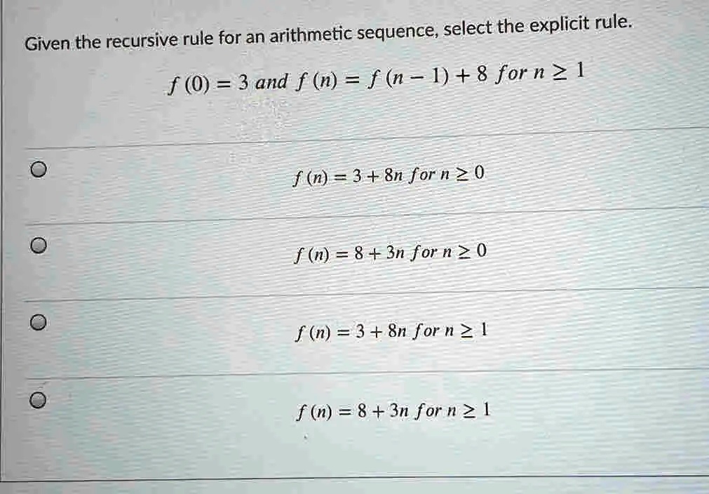Given the recursive rule for an arithmetic sequence, select the explicit rule.
f (0) = 3 and f (n) = f (n - 1) + 8 for n ? 1
f (n) = 3 + 8n for n ? 0
f (n) = 8 + 3n for n ? 0
f (n) = 3 + 8n for n ? 1
f (n) = 8 + 3n for n ? 1