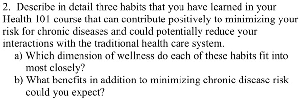2. Describe in detail three habits that you have learned in your
Health 101 course that can contribute positively to minimizing your
risk for chronic diseases and could potentially reduce your
interactions with the traditional health care system.
a) Which dimension of wellness do each of these habits fit into
most closely?
b) What benefits in addition to minimizing chronic disease risk
could you expect?