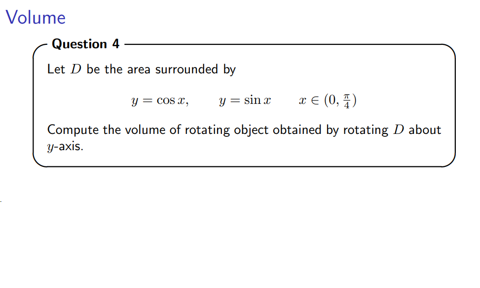 Volume
Question 4
Let ( D ) be the area surrounded by
[
y=cos x, quad y=sin x quad x inleft(0, fracpi4ight)
]

Compute the volume of rotating object obtained by rotating ( D ) about ( y )-axis.