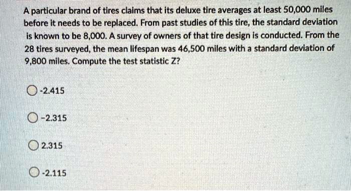 A particular brand of tires claims that its deluxe tire averages at least 50,000 miles before it needs to be replaced. From past studies of this tire, the standard deviation is known to be 8,000. A survey of owners of that tire design is conducted. From the 28 tires surveyed, the mean lifespan was 46,500 miles with a standard deviation of 9,800 miles. Compute the test statistic Z?
-2.415
-2.315
2.315
-2.115