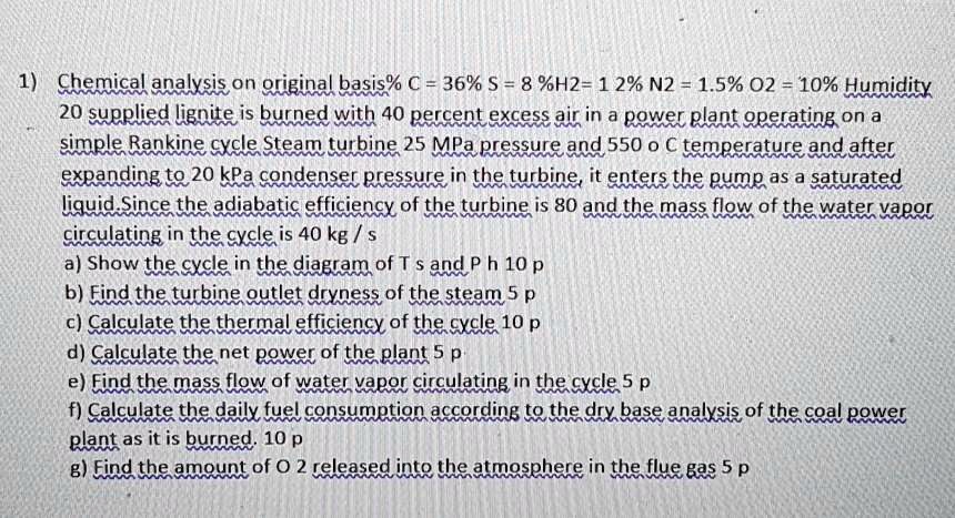 1) Chemical analysis on original basis% C = 36% S = 8%H2= 12% N2 = 1.5% O2 = 10% Humidity
20 supplied lignite is burned with 40 percent excess air in a power plant operating on a
simple Rankine cycle Steam turbine 25 MPa pressure and 550 o C temperature and after
expanding to 20 kPa condenser pressure in the turbine, it enters the pump as a saturated
liquid. Since the adiabatic efficiency of the turbine is 80 and the mass flow of the water vapor
circulating in the cycle is 40 kg/s
a) Show the cycle in the diagram of Ts and Ph 10 p
b) Find the turbine outlet dryness of the steam 5 p
c) Calculate the thermal efficiency of the cycle 10 p
d) Calculate the net power of the plant 5 p
e) Find the mass flow of water vapor circulating in the cycle 5 p
f) Calculate the daily fuel consumption according to the dry base analysis of the coal power
plant as it is burned. 10 p
g) Find the amount of O 2 released into the atmosphere in the flue gas 5 p