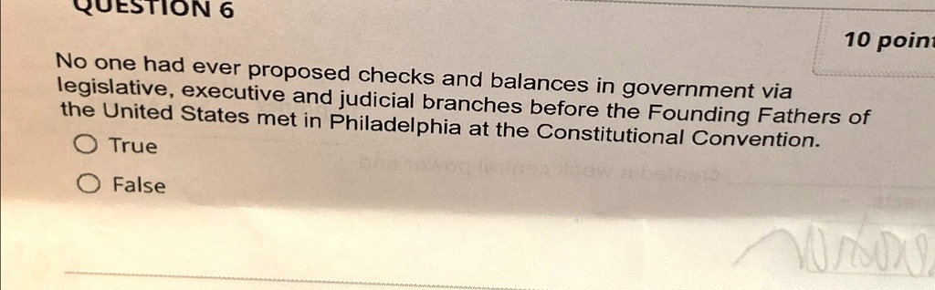 QUESTION 6
10 point
No one had ever proposed checks and balances in government via
legislative, executive and judicial branches before the Founding Fathers of
the United States met in Philadelphia at the Constitutional Convention.
True
False