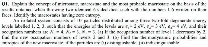 Q1. Explain the concept of microstate, macrostate and the most probable macrostate on the basis of the results obtained when throwing two identical 6-sided dice, each with the numbers 1-6 written on their faces. Identify the macrostates having zero entropy.
An isolated system consists of 10 particles distributed among three two-fold degenerate energy levels labelled 1, 2, 3, such that the energies of the levels are ??= 2 eV, ??= 3 eV, ??= 4 eV, and their occupation numbers are N? = 4, N? = 3, N? = 3. (a) If the occupation number of level 1 decreases by 2, find the new occupation numbers of levels 2 and 3. (b) Find the thermodynamic probabilities and entropies of the new macrostate, if the particles are (i) distinguishable, (ii) indistinguishable.