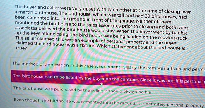 The buyer and seller were very upset with each other at the time of closing over a martin birdhouse. The birdhouse, which was tall and had 20 birdhouses, had been cemented into the ground in front of the garage. Neither of them mentioned the birdhouse to the sales associates prior to closing and both sales associates believed the bird house would stay. When the buyer went by to pick up the keys after closing, the bird house was being loaded on the moving truck. The seller claimed this was an example of personal property and the buyer claimed the bird house was a fixture. Which statement about the bird house is true?
The method of annexation in this case was cement. Clearly the item was affixed and perma
The birdhouse had to be listed by the buyer on the contract. Since it was not, it is personal p
The birdhouse was purchased by the seller; it should always be his.
Even though the birdhouse was cemented into the ground, it is definitely personal property