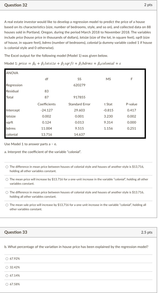 A real estate investor would like to develop a regression model to predict the price of a house based on its characteristics (size, number of bedrooms, style, and so on), and collected data on 88 houses sold in Portland, Oregon, during the period March 2018 to November 2018. The variables include price (house price in thousands of dollars), lotsize (size of the lot, in square feet), sqrft (size of house, in square feet), bdrms (number of bedrooms), colonial (a dummy variable coded 1 if house is colonial style and 0 otherwise).
The Excel output for the following model (Model 1) was given below.
Model 1: price = ?0 + ?1lotsize + ?2sqrft + ?3bdrms + ?4colonial + ?
ANOVA
df SS MS F
Regression 620279
Residual 83
Total 87 917855
Coefficients Standard Error t Stat P-value
Intercept -24.127 29.603 -0.815 0.417
lotsize 0.002 0.001 3.230 0.002
sqrft 0.124 0.013 9.314 0.000
bdrms 11.004 9.515 1.156 0.251
colonial 13.716 14.637
Use Model 1 to answer parts a – e.
a. Interpret the coefficient of the variable “colonial”.
The difference in mean price between houses of colonial style and houses of another style is 13,716, holding all other variables constant.
The mean price will increase by13.716 for a one-unit increase in the variable “colonial”, holding all other variables constant.
The difference in mean price between houses of colonial style and houses of another style is 13.716, holding all other variables constant.
The mean sale price will increase by13,716 for a one-unit increase in the variable “colonial”, holding all other variables constant.
b. What percentage of the variation in house price has been explained by the regression model?
67.92%
32.42%
67.14%
67.58%