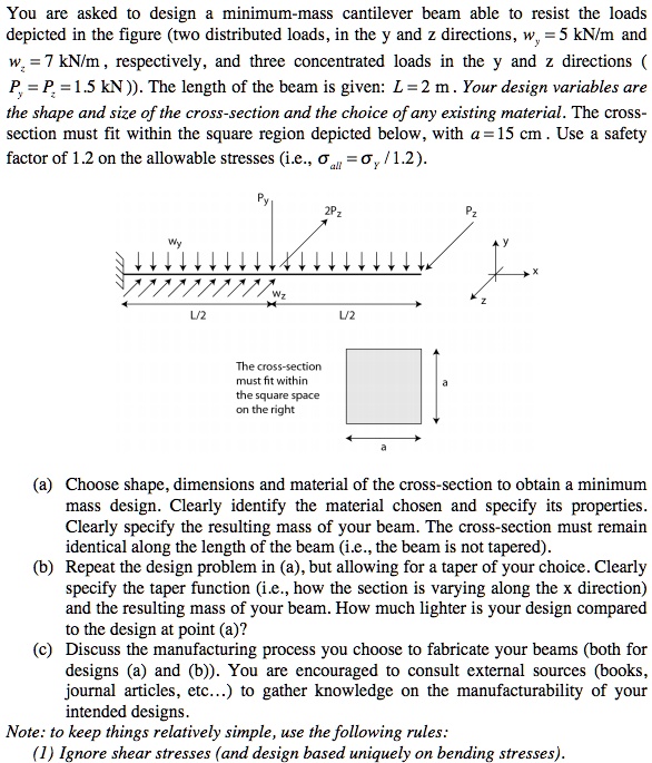 You are asked to design a minimum-mass cantilever beam able to resist the loads depicted in the figure (two distributed loads, in the y and z directions, wy = 5 kN/m and wz = 7 kN/m, respectively, and three concentrated loads in the y and z directions (Py = Pz = 1.5 kN)). The length of the beam is given: L = 2 m. Your design variables are the shape and size of the cross-section and the choice of any existing material. The cross-section must fit within the square region depicted below, with a = 15 cm. Use a safety factor of 1.2 on the allowable stresses (i.e., σall =  / 1.2).

(a) Choose shape, dimensions and material of the cross-section to obtain a minimum mass design. Clearly identify the material chosen and specify its properties. Clearly specify the resulting mass of your beam. The cross-section must remain identical along the length of the beam (i.e., the beam is not tapered).
(b) Repeat the design problem in (a), but allowing for a taper of your choice. Clearly specify the taper function (i.e., how the section is varying along the x direction) and the resulting mass of your beam. How much lighter is your design compared to the design at point (a)?
(c) Discuss the manufacturing process you choose to fabricate your beams (both for designs (a) and (b)). You are encouraged to consult external sources (books, journal articles, etc...) to gather knowledge on the manufacturability of your intended designs.
Note: to keep things relatively simple, use the following rules:
(1) Ignore shear stresses (and design based uniquely on bending stresses).