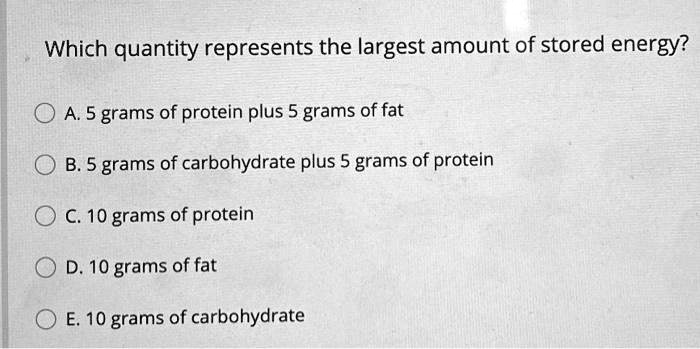 Which quantity represents the largest amount of stored energy?

A. 5 grams of protein plus 5 grams of fat
B. 5 grams of carbohydrate plus 5 grams of protein
C. 10 grams of protein
D. 10 grams of fat
E. 10 grams of carbohydrate
