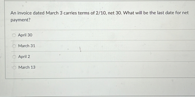 An invoice dated March 3 carries terms of 2/10, net 30. What will be the last date for net payment?

April 30
March 31
April 2
March 13