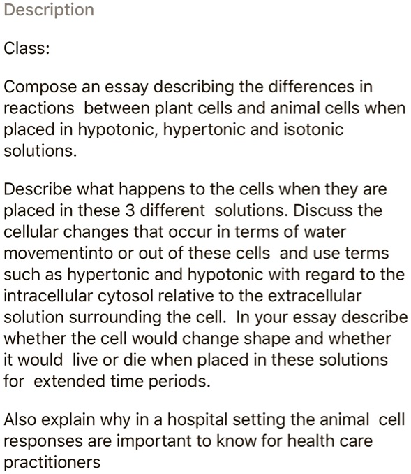 SOLVED: Description Class: Compose an essay describing the differences in reactions between plant cells and animal cells when placed in hypotonic, hypertonic and isotonic solutions. Describe what happens to the cells when SOLVED: Description Class: Compose an essay describing the differences in reactions between plant cells and animal cells when placed in hypotonic, hypertonic and isotonic solutions. Describe what happens to the cells when