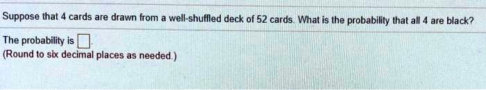 Suppose that 4 cards are drawn from a well-shuffled deck of 52 cards. What is the probability that all 4 are black?
The probability is
(Round to six decimal places as needed.)