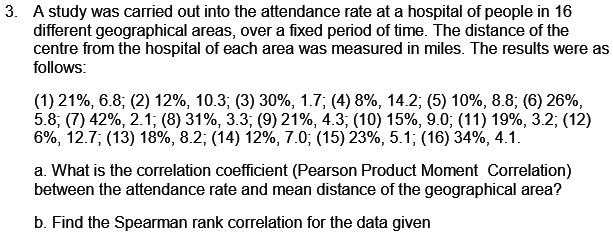 3. A study was carried out into the attendance rate at a hospital of people in 16 different geographical areas, over a fixed period of time. The distance of the centre from the hospital of each area was measured in miles. The results were as follows:

(1) 21%, 6.8; (2) 12%, 10.3; (3) 30%, 1.7; (4) 8%, 14.2; (5) 10%, 8.8; (6) 26%, 5.8; (7) 42%, 2.1; (8) 31%, 3.3; (9) 21%, 4.3; (10) 15%, 9.0; (11) 19%, 3.2; (12) 6%, 12.7; (13) 18%, 8.2; (14) 12%, 7.0; (15) 23%, 5.1; (16) 34%, 4.1.

a. What is the correlation coefficient (Pearson Product Moment Correlation) between the attendance rate and mean distance of the geographical area?

b. Find the Spearman rank correlation for the data given