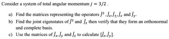 Consider a system of total angular momentum j = 3/2.
a) Find the matrices representing the operators Ĵ^2, Ĵz, Ĵ±, Ĵx and Ĵy.
b) Find the joint eigenstates of Ĵ^2 and Ĵz then verify that they form an orthonormal
and complete basis.
c) Use the matrices of Ĵx, Ĵy and Ĵz to calculate [Ĵz, Ĵy]. 