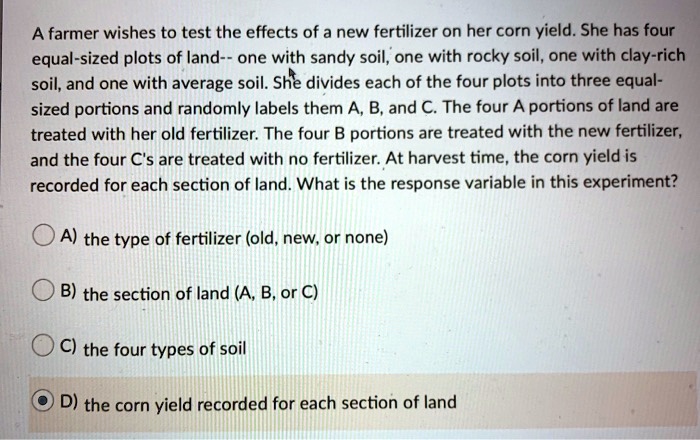 A farmer wishes to test the effects of a new fertilizer on her corn yield. She has four equal-sized plots of land– one with sandy soil, one with rocky soil, one with clay-rich soil, and one with average soil. She divides each of the four plots into three equal-sized portions and randomly labels them A, B, and C. The four A portions of land are treated with her old fertilizer. The four B portions are treated with the new fertilizer, and the four C's are treated with no fertilizer. At harvest time, the corn yield is recorded for each section of land. What is the response variable in this experiment?

A) the type of fertilizer (old, new, or none)

B) the section of land (A, B, or C)

C) the four types of soil

D) the corn yield recorded for each section of land