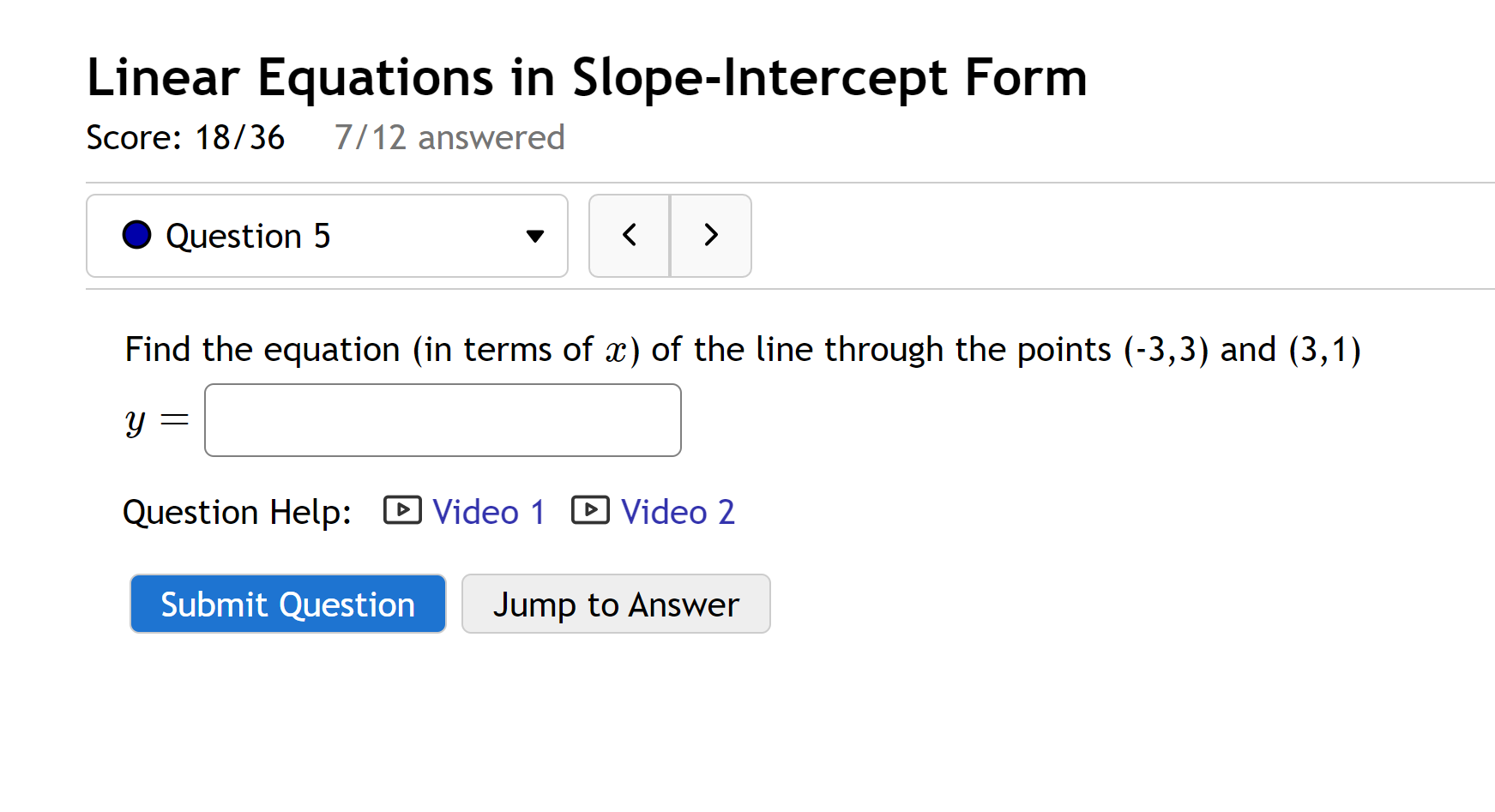 Linear Equations in Slope-Intercept Form
Score: 18/36 7/12 answered
Question 5
Find the equation (in terms of x) of the line through the points (-3,3) and (3,1)
y =