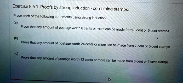 Exercise 8.6.1: Proofs by strong induction - combining stamps.
Prove each of the following statements using strong induction.
(a)
Prove that any amount of postage worth 8 cents or more can be made from 3-cent or 5-cent stamps.
(b)
Prove that any amount of postage worth 24 cents or more can be made from 7-cent or 5-cent stamps.
(c)
Prove that any amount of postage worth 12 cents or more can be made from 3-cent or 7-cent stamps.