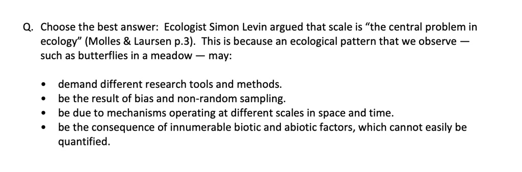 Q. Choose the best answer: Ecologist Simon Levin argued that scale is “the central problem in ecology” (Molles     Laursen p.3). This is because an ecological pattern that we observe — such as butterflies in a meadow — may:

• demand different research tools and methods.
• be the result of bias and non-random sampling.
• be due to mechanisms operating at different scales in space and time.
• be the consequence of innumerable biotic and abiotic factors, which cannot easily be quantified.