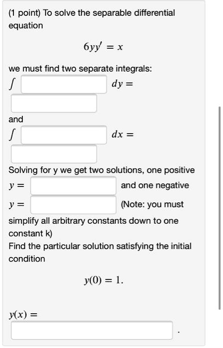 (1 point) To solve the separable differential equation
6yy' = x
we must find two separate integrals:
? dy =
and
? dx =
Solving for y we get two solutions, one positive
y = and one negative
y = (Note: you must
simplify all arbitrary constants down to one
constant k)
Find the particular solution satisfying the initial
condition
y(0) = 1.
y(x) =