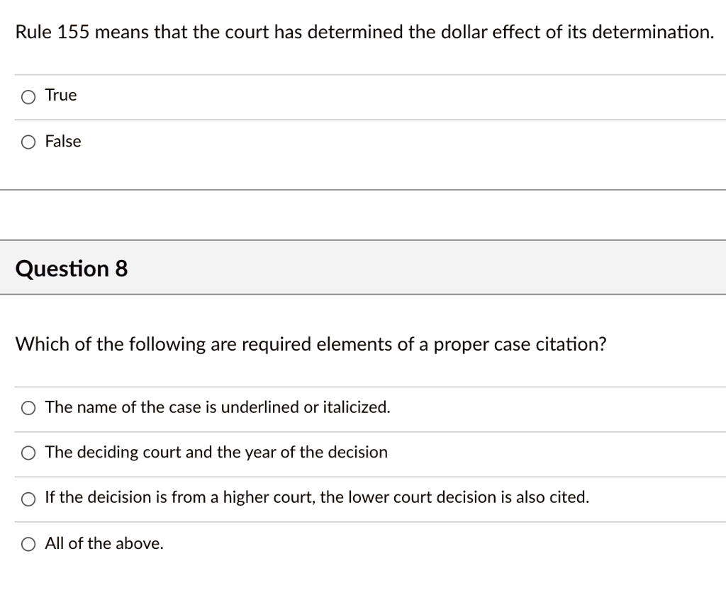 Rule 155 means that the court has determined the dollar effect of its determination.

True
False

Question 8

Which of the following are required elements of a proper case citation?

The name of the case is underlined or italicized.
The deciding court and the year of the decision
If the deicision is from a higher court, the lower court decision is also cited.
All of the above.