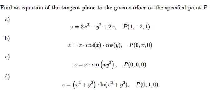 Find an equation of the tangent plane to the given surface at the specified point P
a) z = 3x^2 - y^2 + 2x, P(1, -2, 1)
b) z = x · cos(x) · cos(y), P(0, ?, 0)
c) z = x · sin(xy^2), P(0, 0, 0)
d) z = (x^2 + y^2) · ln(x^2 + y^2), P(0, 1, 0)
