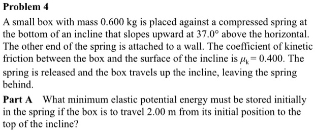 A small box with mass 0.600 kg is placed against a compressed spring at the bottom of an incline that slopes upward at 37.0° above the horizontal. The other end of the spring is attached to a wall. The coefficient of kinetic friction between the box and the surface of the incline is ?k = 0.400. The spring is released and the box travels up the incline, leaving the spring behind. Part A What minimum elastic potential energy must be stored initially in the spring if the box is to travel 2.00 m from its initial position to the top of the incline?