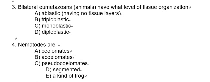 3. Bilateral eumetazoans (animals) have what level of tissue organization
A) ablastic (having no tissue layers)
B) triploblastic
C) monoblastic
D) diploblastic
4. Nematodes are
A) ceolomates
B) acoelomates
C) pseudocoelomates
D) segmented
E) a kind of frog