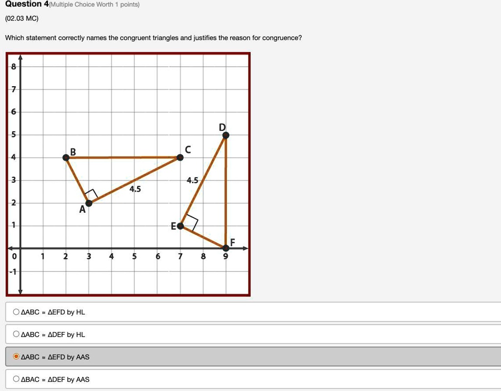 Question 4(Multiple Choice Worth 1 points)
(02.03 MC)
Which statement correctly names the congruent triangles and justifies the reason for congruence?
8
7
6
5
B
4
D
C
3
4.5
4.5
2
A
1
E
F
0
1
2
3
4
5
6
7
8
9
-1
ABC ≅ EFD by HL
ABC ≅ DEF by HL
ABC ≅ EFD by AAS
BAC ≅ DEF by AAS