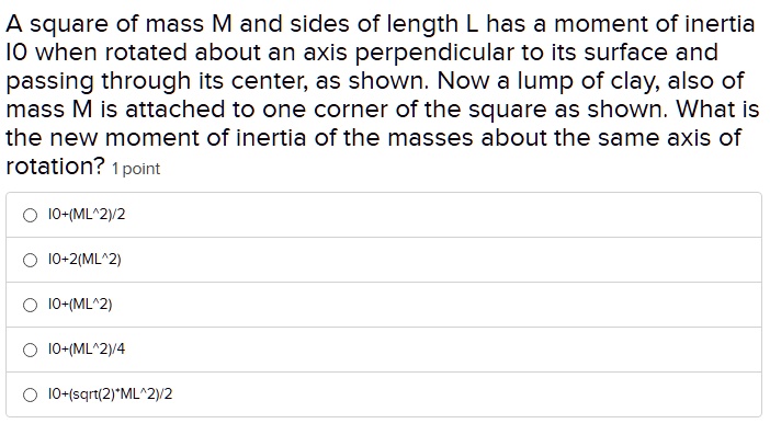 A square of mass M and sides of length L has a moment of inertia I0 when rotated about an axis perpendicular to its surface and passing through its center, as shown. Now a lump of clay, also of mass M is attached to one corner of the square as shown. What is the new moment of inertia of the masses about the same axis of rotation?
I0+(ML^2)/2
I0+2(ML^2)
I0+(ML^2)
I0+(ML^2)/4
I0+(sqrt(2)*ML^2)/2