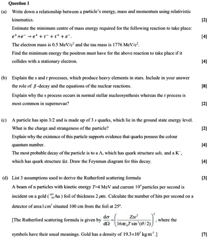 Question 1

(a) Write down a relationship between a particle's energy, mass and momentum using relativistic kinematics. [2]

Estimate the minimum centre of mass energy required for the following reaction to take place:
e^+ + e^- ? e^+ + ?^- + ?^+ + e^-. [4]

The electron mass is 0.5 MeV/c^2 and the tau mass is 1776 MeV/c^2.

Find the minimum energy the positron must have for the above reaction to take place if it collides with a stationary electron. [4]

(b) Explain the s and r processes, which produce heavy elements in stars. Include in your answer the role of ?-decay and the equations of the nuclear reactions. [8]

Explain why the s process occurs in normal stellar nucleosynthesis whereas the r process is most common in supernovae? [2]

(c) A particle has spin 3/2 and is made up of 3 s quarks, which lie in the ground state energy level.

What is the charge and strangeness of the particle? [2]

Explain why the existence of this particle supports evidence that quarks possess the colour quantum number. [4]

The most probable decay of the particle is to a ?, which has quark structure uds, and a K^-, which has quark structure ? s. Draw the Feynman diagram for this decay. [4]

(d) List 3 assumptions used to derive the Rutherford scattering formula [3]

A beam of ? particles with kinetic energy T=4 MeV and current 10^6 particles per second is incident on a gold (¹????Au) foil of thickness 2 ?m. Calculate the number of hits per second on a detector of area 1 cm^2 situated 100 cm from the foil at 25°.

[The Rutherford scattering formula is given by d?/d? = ( Zze² / (16??? T sin²(?/2)) )², where the symbols have their usual meanings. Gold has a density of 19.3×10³ kg m?³.] [7]