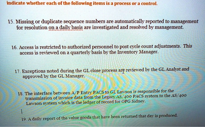 indicate whether each of the following items is a process or a control.
15. Missing or duplicate sequence numbers are automatically reported to management for resolution on a daily basis are investigated and resolved by management.
16. Access is restricted to authorized personnel to post cycle count adjustments. This access is reviewed on a quarterly basis by the Inventory Manager.
17. Exceptions noted during the GL close process are reviewed by the GL Analyst and approved by the GL Manager.
18. The interface between A/P Entry PACS to GL Lawson is responsible for the transmission of invoice data from the Legacy AS/400 PACS system to the AS/400 Lawson system which is the ledger of record for OPG Sidney.
19. A daily report of the value goods that have been returned that day is produced.