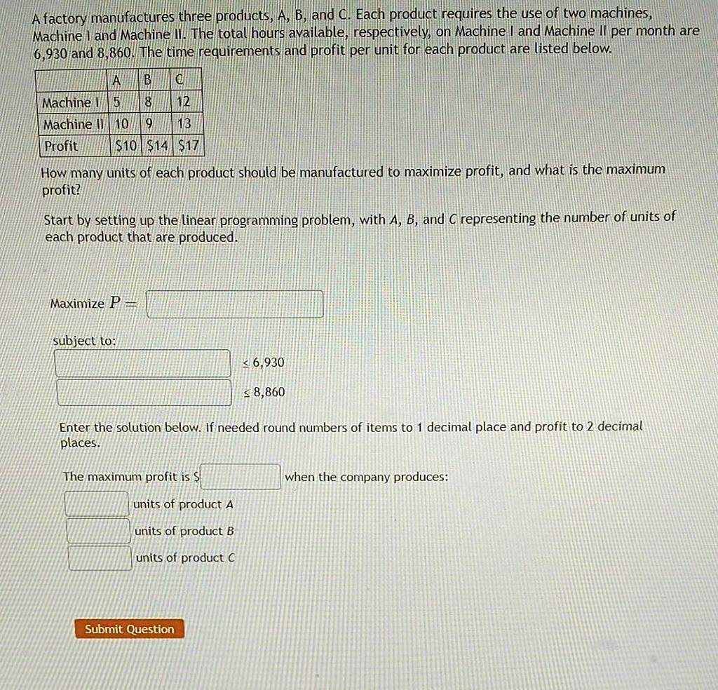 A factory manufactures three products, A, B, and C. Each product requires the use of two machines, Machine I and Machine II. The total hours available, respectively, on Machine I and Machine II per month are 6,930 and 8,860. The time requirements and profit per unit for each product are listed below.

| | A | B | C |
|—|—|—|—|
| Machine I | 5 | 8 | 12 |
| Machine II | 10 | 9 | 13 |
| Profit | 10 |14 | 17 |

How many units of each product should be manufactured to maximize profit, and what is the maximum profit?

Start by setting up the linear programming problem, with A, B, and C representing the number of units of each product that are produced.

Maximize P =

subject to:
? 6,930
? 8,860

Enter the solution below. If needed round numbers of items to 1 decimal place and profit to 2 decimal places.

The maximum profit is
when the company produces:
units of product A
units of product B
units of product C