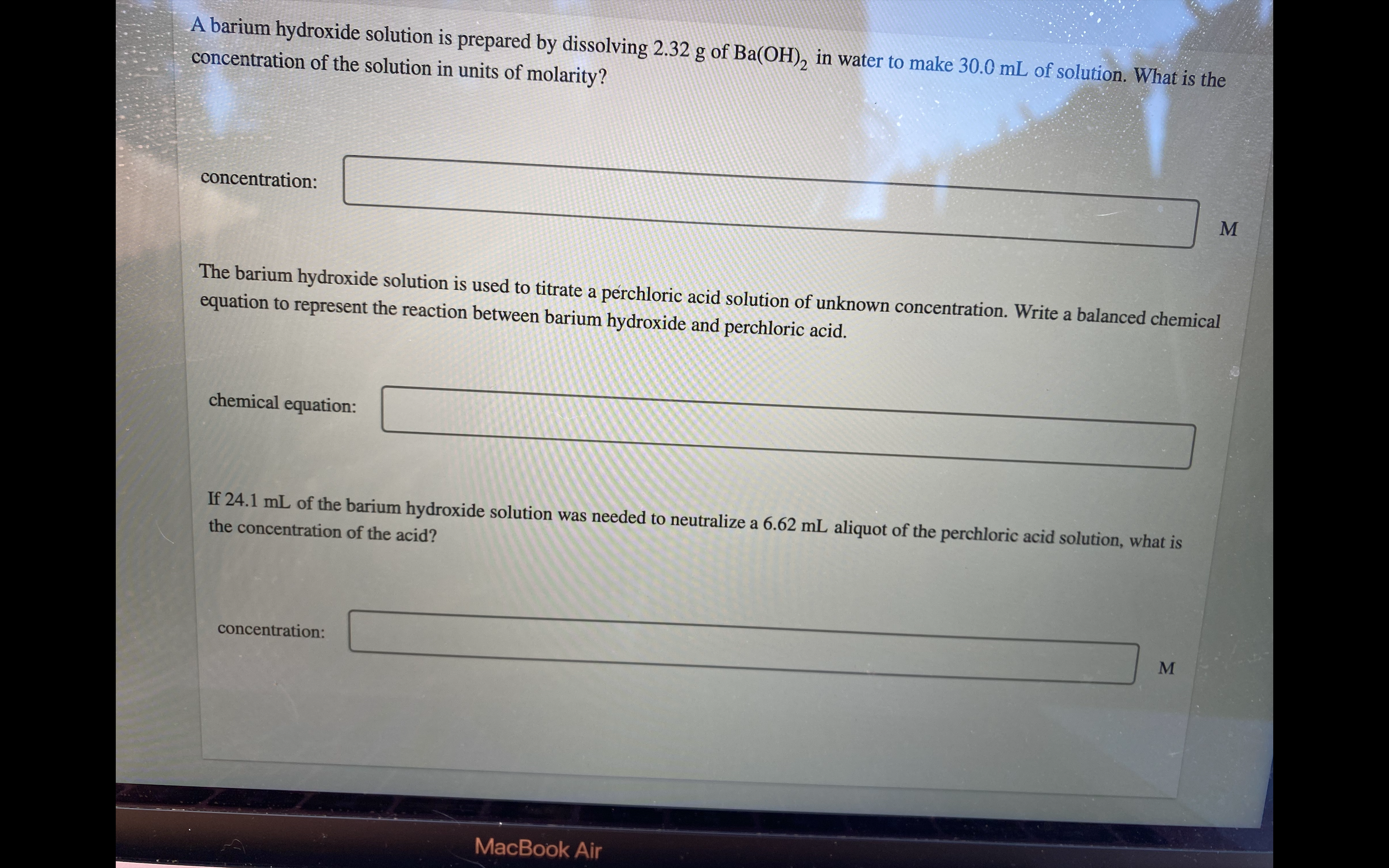 A barium hydroxide solution is prepared by dissolving 2.32 g of Ba(OH)2 in water to make 30.0 mL of solution. What is the concentration of the solution in units of molarity?

concentration:

The barium hydroxide solution is used to titrate a perchloric acid solution of unknown concentration. Write a balanced chemical equation to represent the reaction between barium hydroxide and perchloric acid.

chemical equation:

If 24.1 mL of the barium hydroxide solution was needed to neutralize a 6.62 mL aliquot of the perchloric acid solution, what is the concentration of the acid?

concentration: