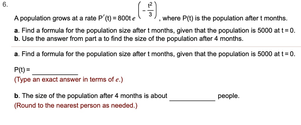6.
A population grows at a rate P'(t) = 800te ^ (- (t ^ 2) / 3) , where P(t) is the population after t months.
a. Find a formula for the population size after t months, given that the population is 5000 at t = 0.
b. Use the answer from part a to find the size of the population after 4 months.
a. Find a formula for the population size after t months, given that the population is 5000 at t = 0.
P(t) =
(Type an exact answer in terms of e.)
b. The size of the population after 4 months is about people.
(Round to the nearest person as needed.)