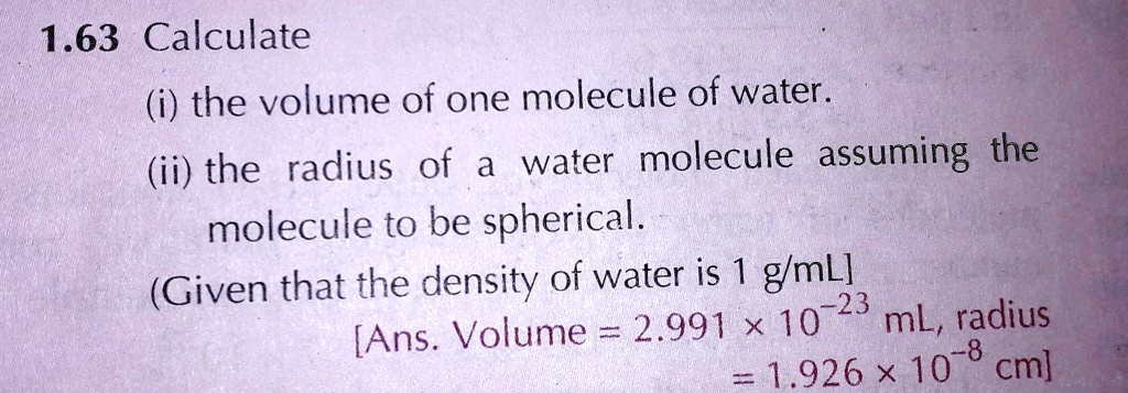 1.63 Calculate
(i) the volume of one molecule of water.
(ii) the radius of a water molecule assuming the
molecule to be spherical.
(Given that the density of water is 1 g/mL]
[Ans. Volume = 2.991 × 10^-23 mL, radius
= 1.926 × 10^-8 cm]