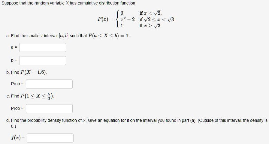 Suppose that the random variable X has cumulative distribution function F(x) =  0 if x < ?2, x^2 - 2 if ?2 ? x < ?3, 1 if x ? ?3 a. Find the smallest interval [a, b] such that P(a ? X ? b) = 1. a = b = b. Find P(X = 1.6). Prob = c. Find P(1 ? X ? 5/3). Prob = d. Find the probability density function of X. Give an equation for it on the interval you found in part (a). (Outside of this interval, the density is 0.) f(x) =