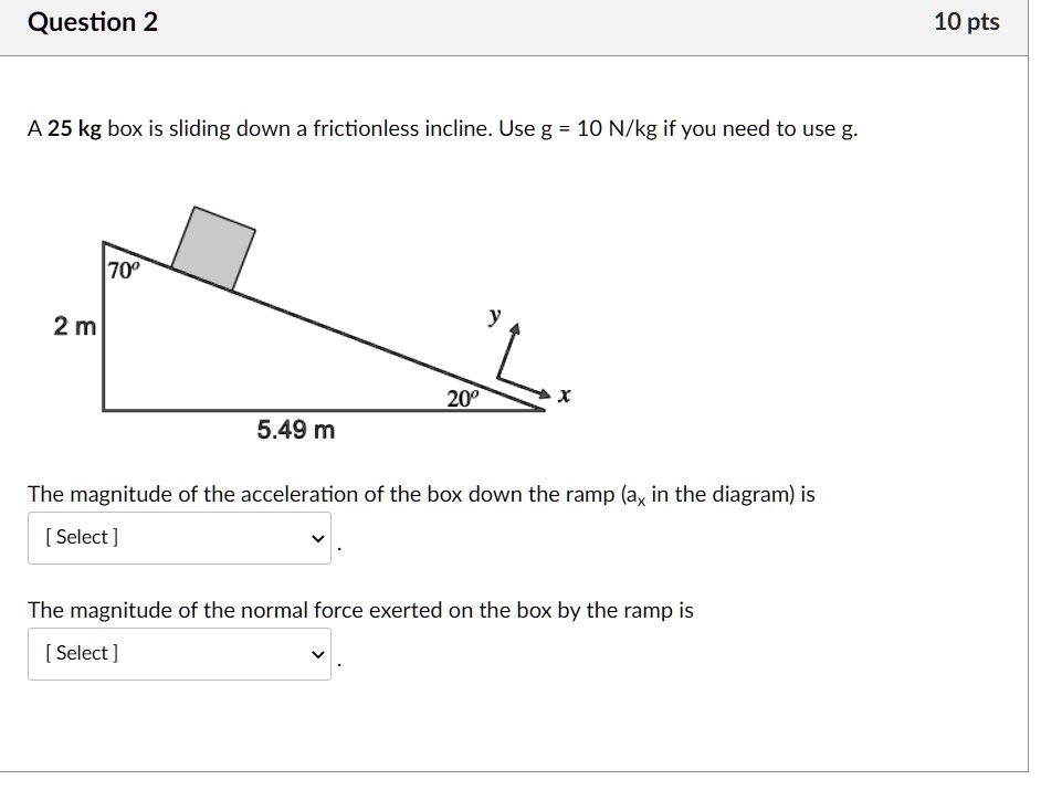 A 25 kg box is sliding down a frictionless incline. Use g = 10 N/kg if you need to use g.
70°
2 m
20°
5.49 m
The magnitude of the acceleration of the box down the ramp (ax in the diagram) is
The magnitude of the normal force exerted on the box by the ramp is