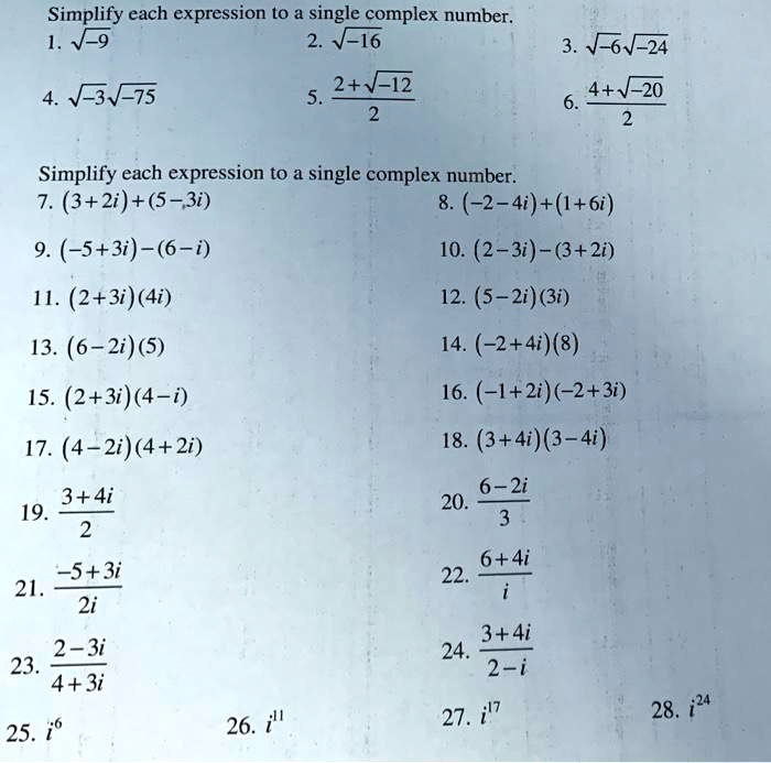 Simplify each expression to a single complex number.
1. ?-9
2. ?-16
3. ?-6?-24
4. ?-3?-75
5. (2+?-12)/2
6. (4+?-20)/2

Simplify each expression to a single complex number.
7. (3 + 2i) + (5 - 3i)
8. (-2 - 4i) + (1 + 6i)
9. (-5 + 3i) - (6 - i)
10. (2 - 3i) - (3 + 2i)
11. (2 + 3i)(4i)
12. (5 - 2i)(3i)
13. (6 - 2i)(5)
14. (-2 + 4i)(8)
15. (2 + 3i)(4 - i)
16. (-1 + 2i)(-2 + 3i)
17. (4 - 2i)(4 + 2i)
18. (3 + 4i)(3 - 4i)
19. (3 + 4i)/2
20. (6 - 2i)/3
21. (-5 + 3i)/2i
22. (6 + 4i)/i
23. (2 - 3i)/(4 + 3i)
24. (3 + 4i)/(2 - i)
25. i^6
26. i^11
27. i^17
28. i^24