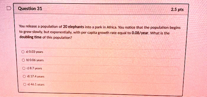 You release a population of 20 elephants into a park in Africa. You notice that the population begins to grow slowly, but exponentially, with per capita growth rate equal to 0.08/year. What is the doubling time of this population?
a) 0.03 years
b) 0.06 years
c) 8.7 years
d) 37.4 years
e) 46.1 years