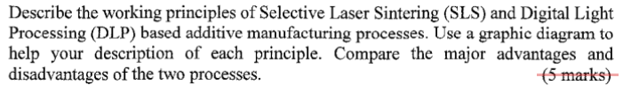 Describe the working principles of Selective Laser Sintering (SLS) and Digital Light Processing (DLP) based additive manufacturing processes. Use a graphic diagram to help your description of each principle. Compare the major advantages and disadvantages of the two processes.
( 5 marks)