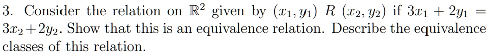 3. Consider the relation on R^2 given by (x1, y1) R (x2, y2) if 3x1 + 2y1 = 3x2 + 2y2. Show that this is an equivalence relation. Describe the equivalence classes of this relation.